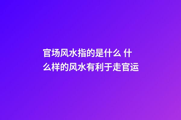 官场风水指的是什么 什么样的风水有利于走官运